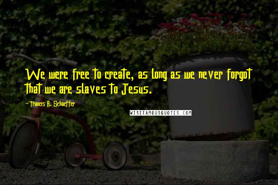 Francis A. Schaeffer Quotes: We were free to create, as long as we never forgot that we are slaves to Jesus.