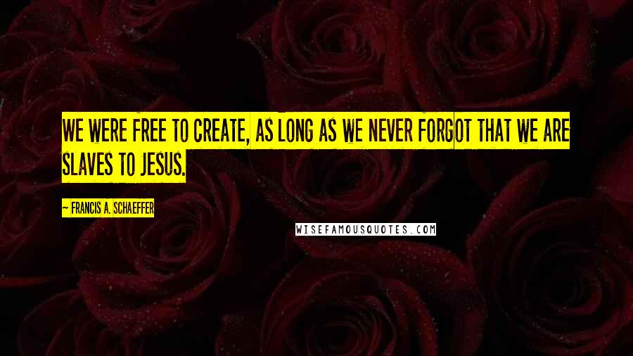 Francis A. Schaeffer Quotes: We were free to create, as long as we never forgot that we are slaves to Jesus.