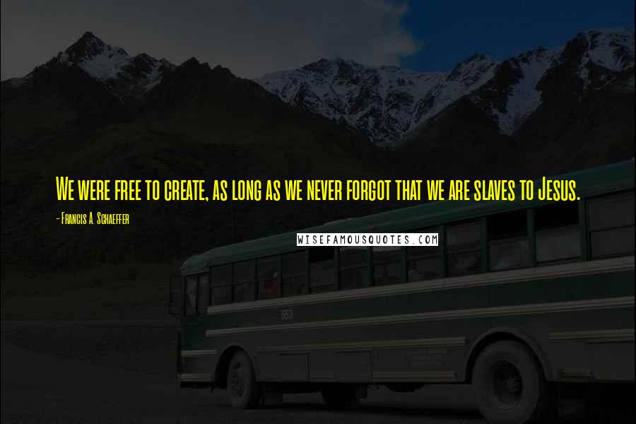 Francis A. Schaeffer Quotes: We were free to create, as long as we never forgot that we are slaves to Jesus.