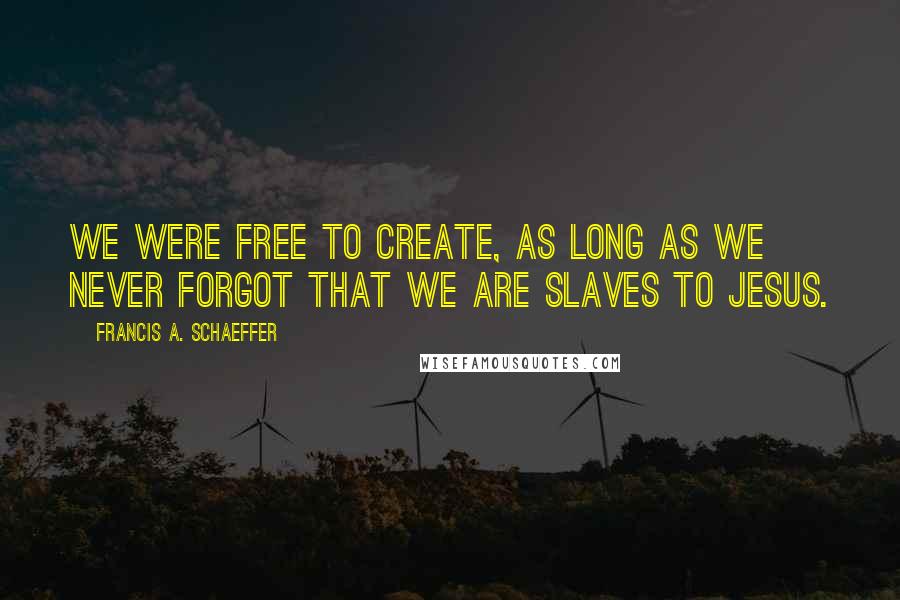 Francis A. Schaeffer Quotes: We were free to create, as long as we never forgot that we are slaves to Jesus.