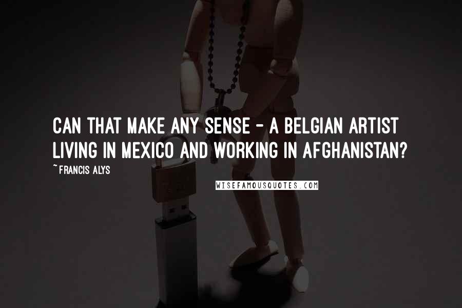 Francis Alys Quotes: Can that make any sense - a Belgian artist living in Mexico and working in Afghanistan?