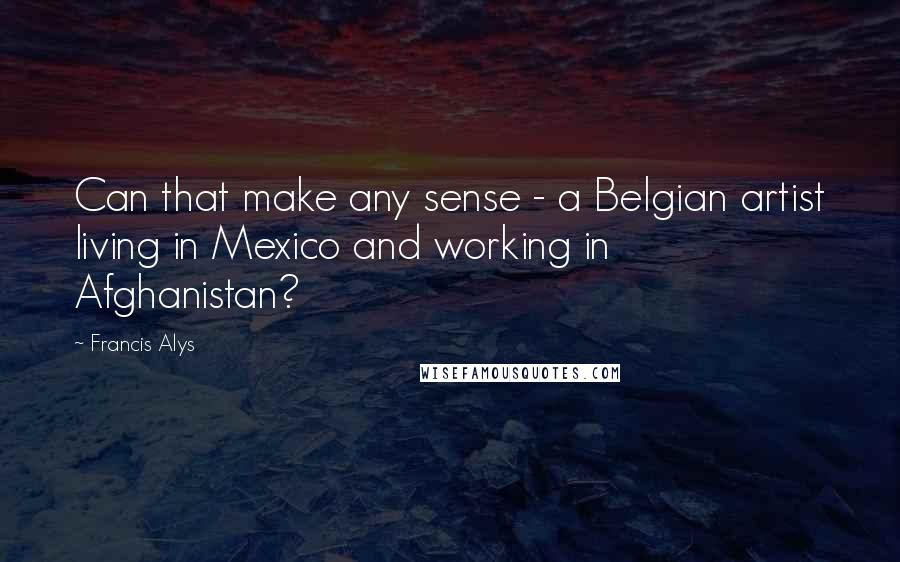 Francis Alys Quotes: Can that make any sense - a Belgian artist living in Mexico and working in Afghanistan?