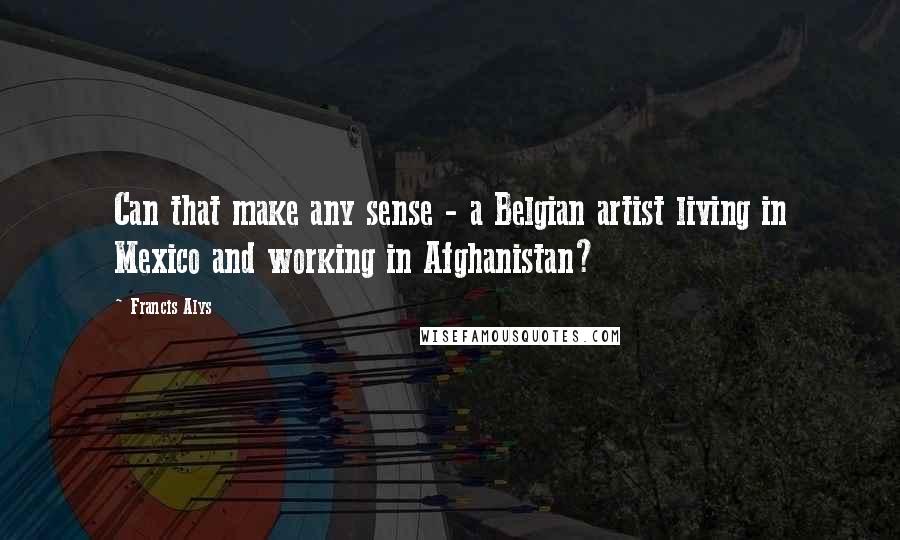 Francis Alys Quotes: Can that make any sense - a Belgian artist living in Mexico and working in Afghanistan?