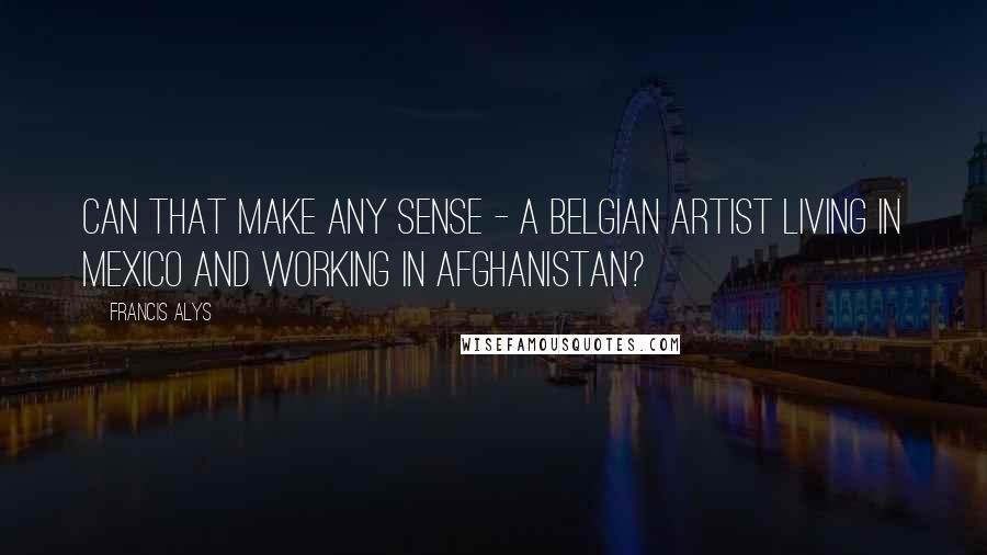 Francis Alys Quotes: Can that make any sense - a Belgian artist living in Mexico and working in Afghanistan?