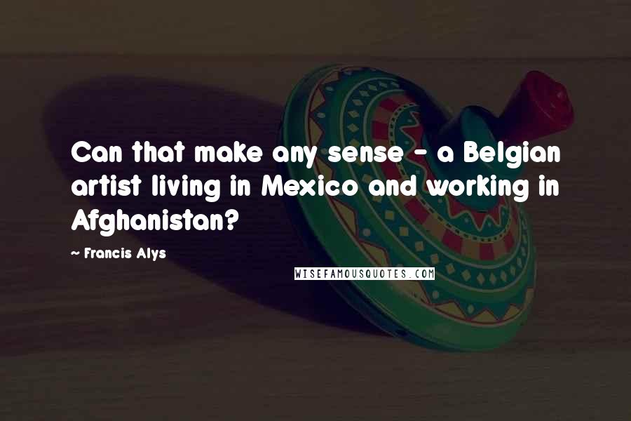 Francis Alys Quotes: Can that make any sense - a Belgian artist living in Mexico and working in Afghanistan?