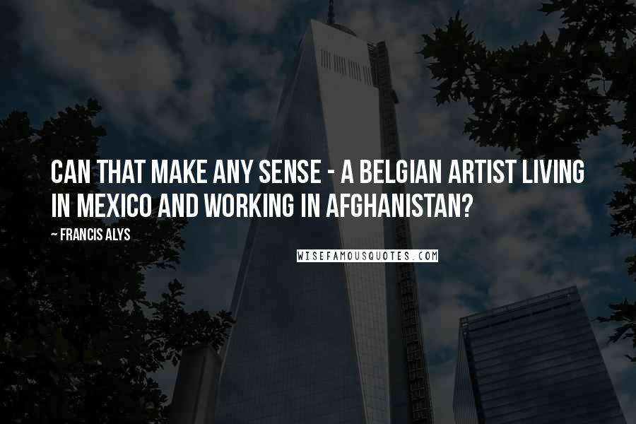 Francis Alys Quotes: Can that make any sense - a Belgian artist living in Mexico and working in Afghanistan?