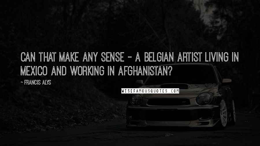 Francis Alys Quotes: Can that make any sense - a Belgian artist living in Mexico and working in Afghanistan?