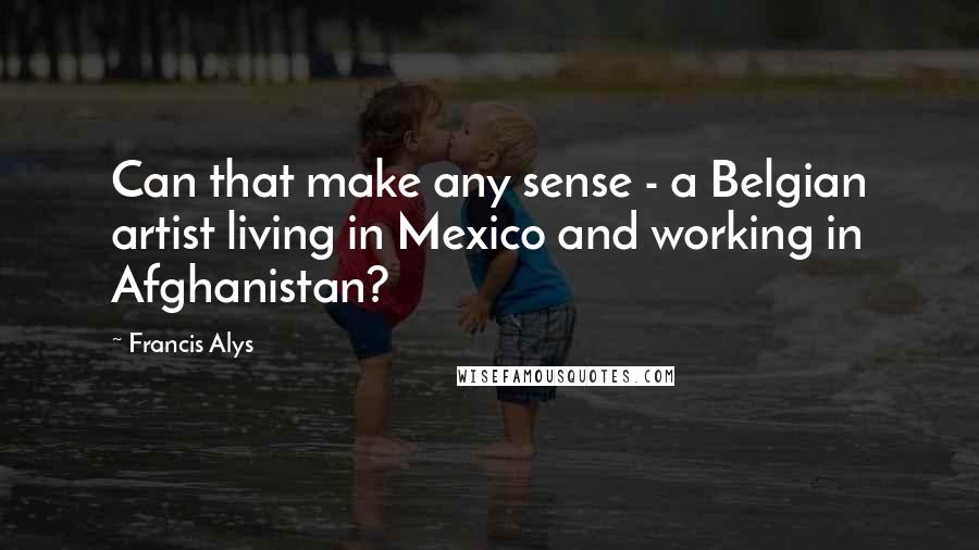 Francis Alys Quotes: Can that make any sense - a Belgian artist living in Mexico and working in Afghanistan?