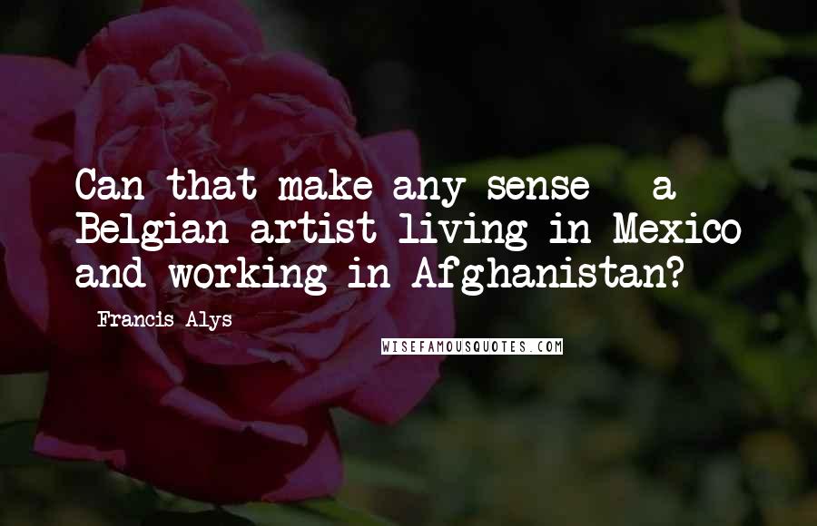 Francis Alys Quotes: Can that make any sense - a Belgian artist living in Mexico and working in Afghanistan?