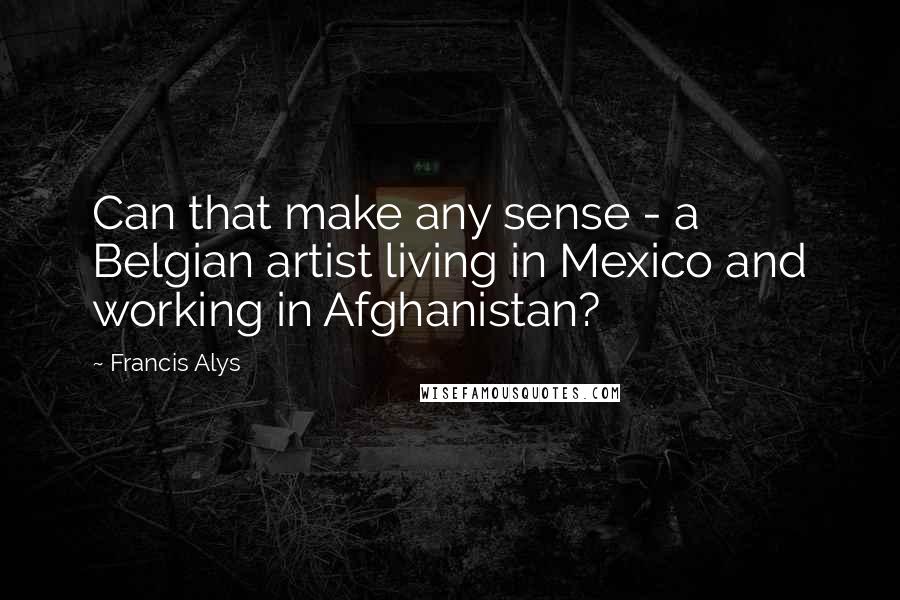 Francis Alys Quotes: Can that make any sense - a Belgian artist living in Mexico and working in Afghanistan?