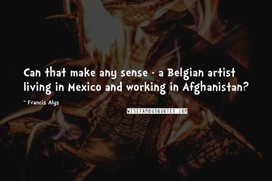 Francis Alys Quotes: Can that make any sense - a Belgian artist living in Mexico and working in Afghanistan?