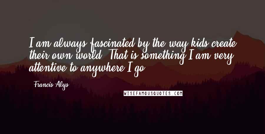 Francis Alys Quotes: I am always fascinated by the way kids create their own world. That is something I am very attentive to anywhere I go.