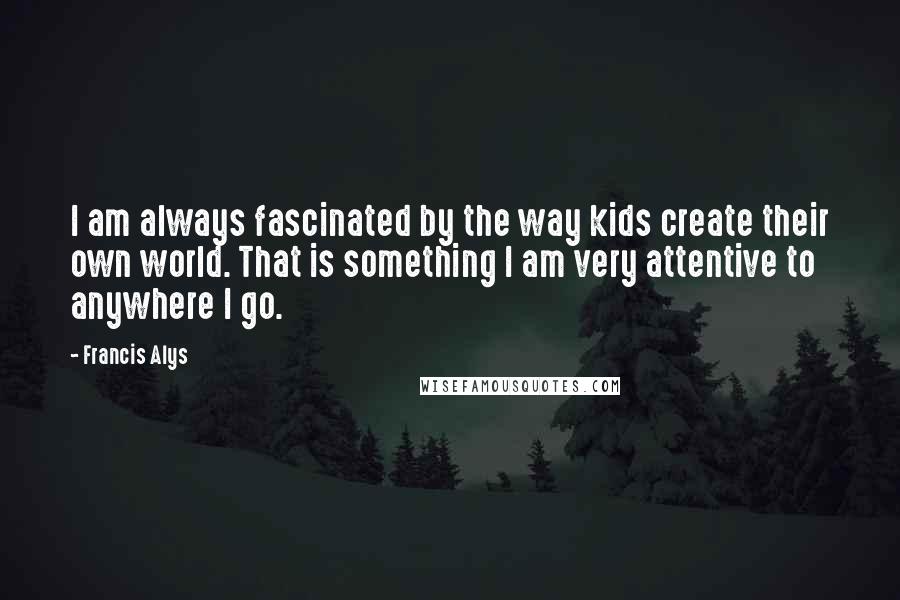 Francis Alys Quotes: I am always fascinated by the way kids create their own world. That is something I am very attentive to anywhere I go.