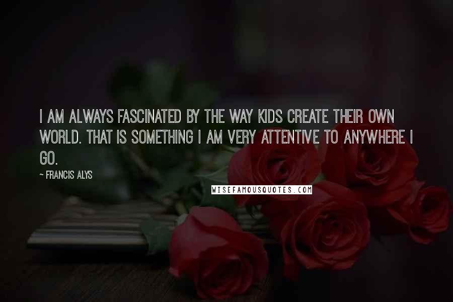 Francis Alys Quotes: I am always fascinated by the way kids create their own world. That is something I am very attentive to anywhere I go.