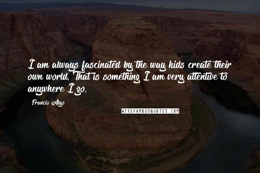 Francis Alys Quotes: I am always fascinated by the way kids create their own world. That is something I am very attentive to anywhere I go.