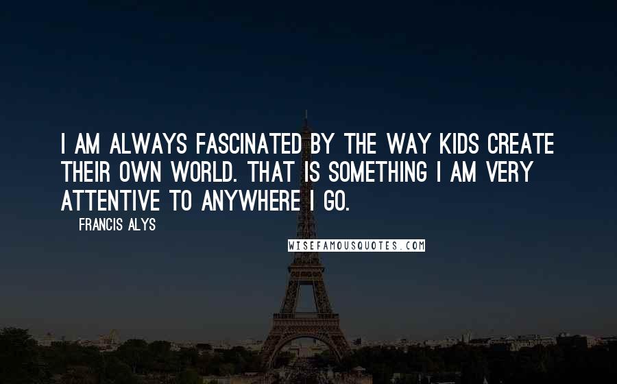 Francis Alys Quotes: I am always fascinated by the way kids create their own world. That is something I am very attentive to anywhere I go.