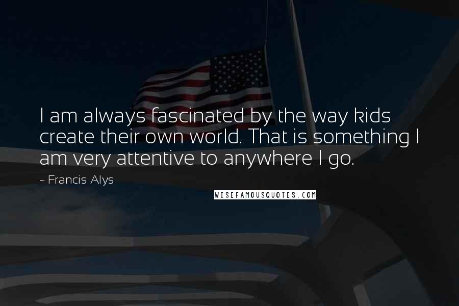 Francis Alys Quotes: I am always fascinated by the way kids create their own world. That is something I am very attentive to anywhere I go.