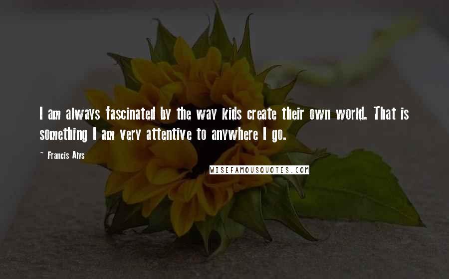 Francis Alys Quotes: I am always fascinated by the way kids create their own world. That is something I am very attentive to anywhere I go.