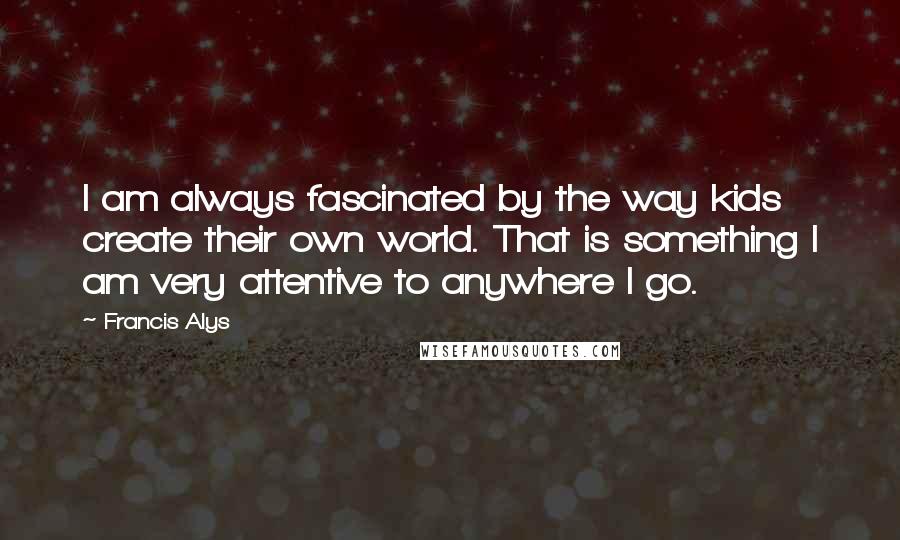 Francis Alys Quotes: I am always fascinated by the way kids create their own world. That is something I am very attentive to anywhere I go.