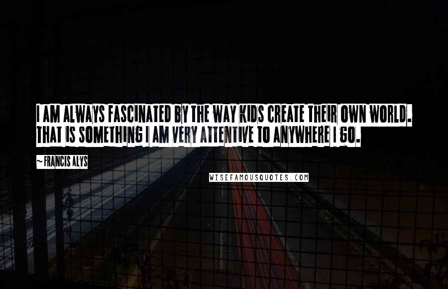 Francis Alys Quotes: I am always fascinated by the way kids create their own world. That is something I am very attentive to anywhere I go.