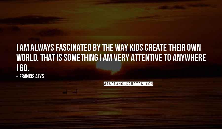 Francis Alys Quotes: I am always fascinated by the way kids create their own world. That is something I am very attentive to anywhere I go.