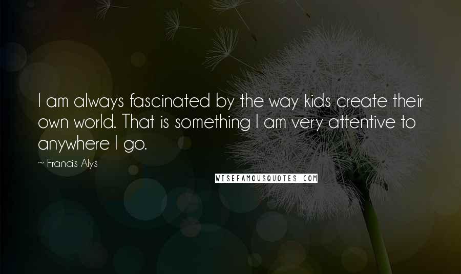 Francis Alys Quotes: I am always fascinated by the way kids create their own world. That is something I am very attentive to anywhere I go.