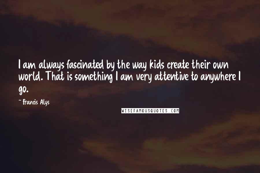 Francis Alys Quotes: I am always fascinated by the way kids create their own world. That is something I am very attentive to anywhere I go.