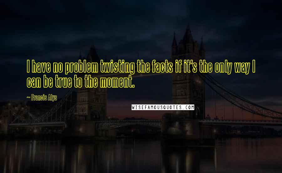 Francis Alys Quotes: I have no problem twisting the facts if it's the only way I can be true to the moment.