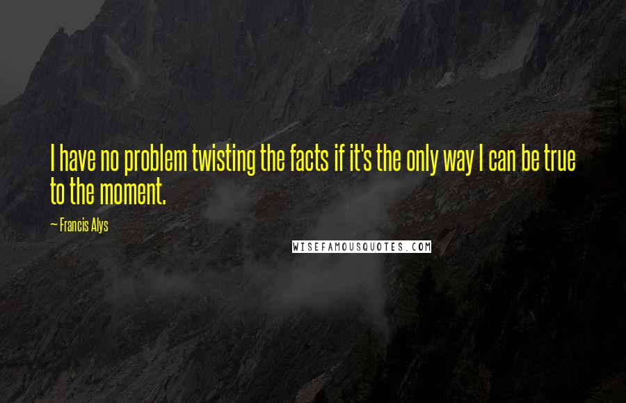 Francis Alys Quotes: I have no problem twisting the facts if it's the only way I can be true to the moment.