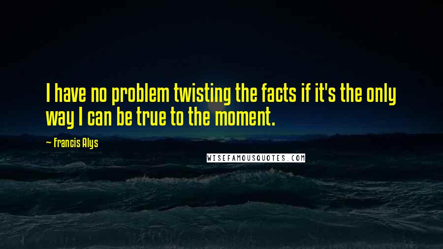 Francis Alys Quotes: I have no problem twisting the facts if it's the only way I can be true to the moment.