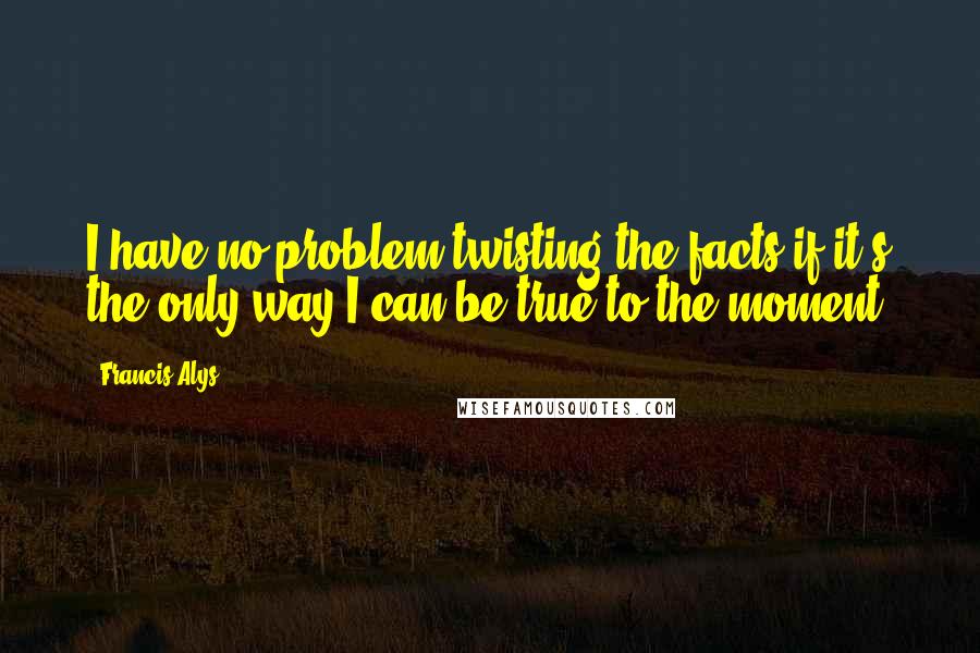 Francis Alys Quotes: I have no problem twisting the facts if it's the only way I can be true to the moment.