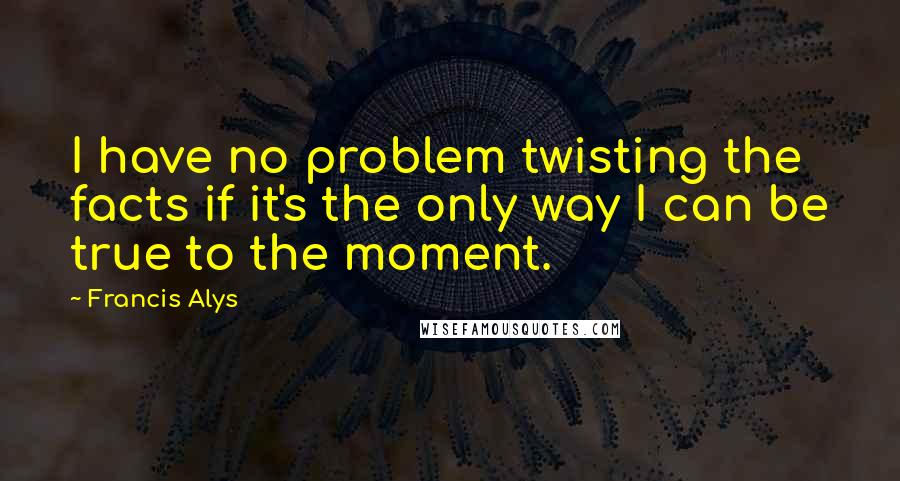 Francis Alys Quotes: I have no problem twisting the facts if it's the only way I can be true to the moment.