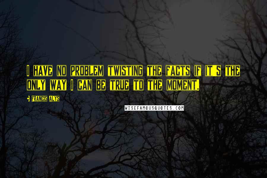 Francis Alys Quotes: I have no problem twisting the facts if it's the only way I can be true to the moment.