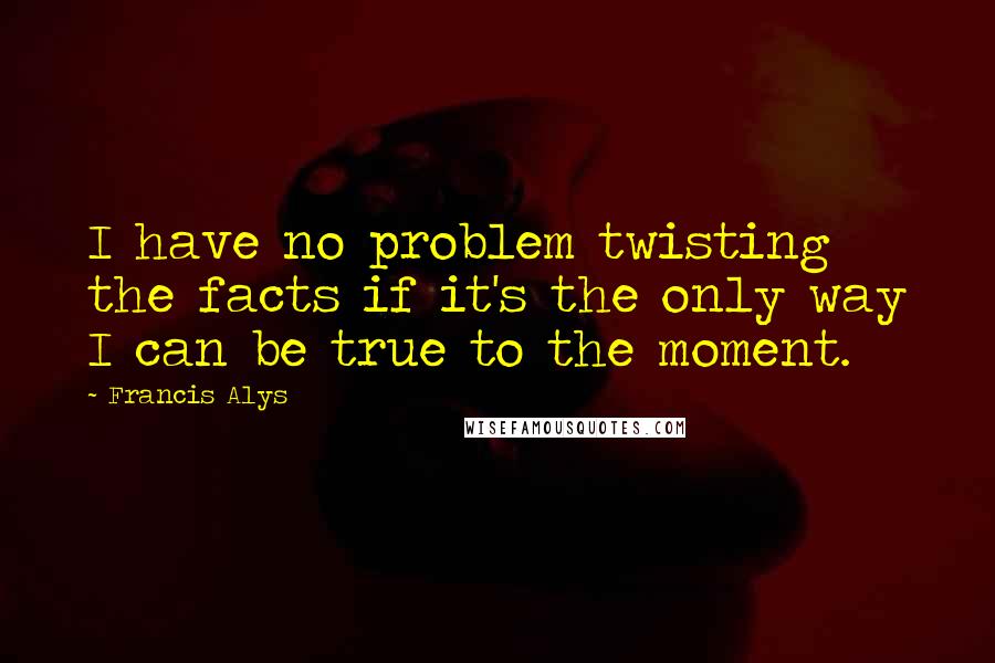 Francis Alys Quotes: I have no problem twisting the facts if it's the only way I can be true to the moment.