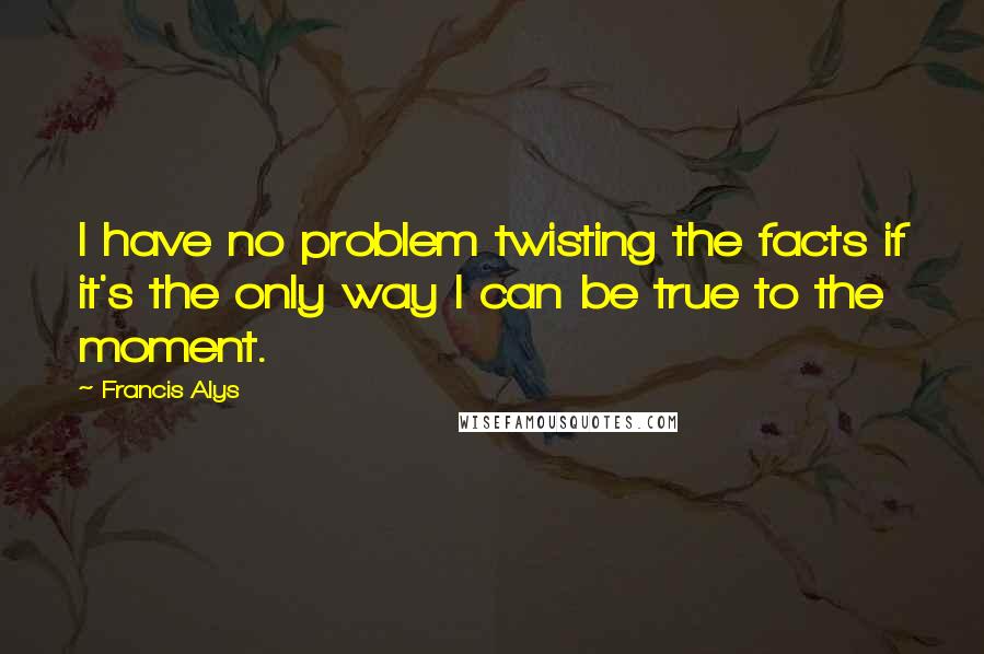 Francis Alys Quotes: I have no problem twisting the facts if it's the only way I can be true to the moment.