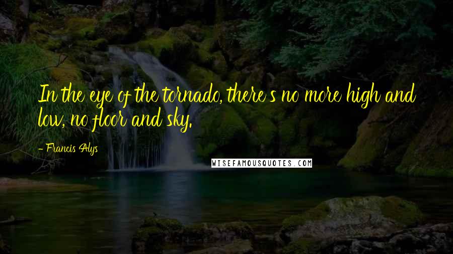 Francis Alys Quotes: In the eye of the tornado, there's no more high and low, no floor and sky.