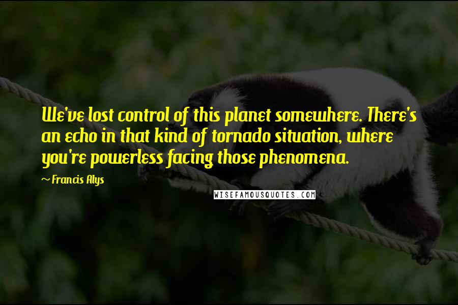 Francis Alys Quotes: We've lost control of this planet somewhere. There's an echo in that kind of tornado situation, where you're powerless facing those phenomena.