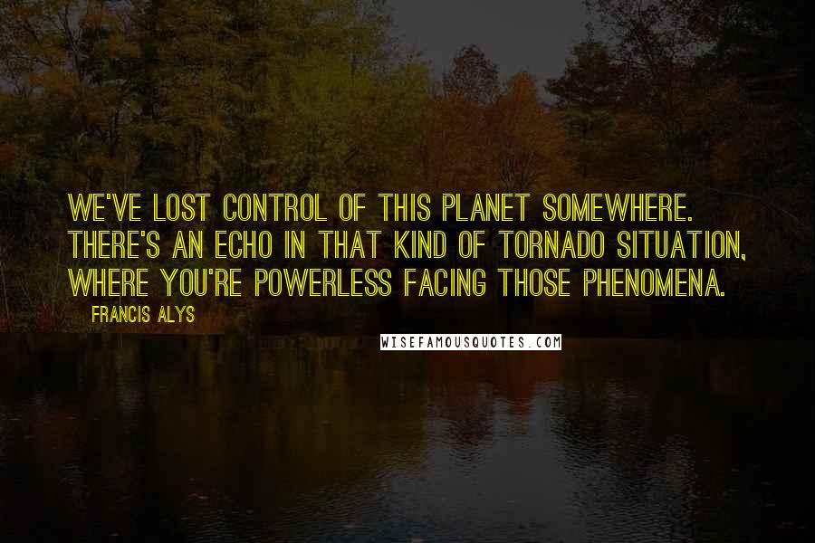 Francis Alys Quotes: We've lost control of this planet somewhere. There's an echo in that kind of tornado situation, where you're powerless facing those phenomena.