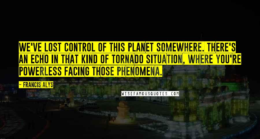 Francis Alys Quotes: We've lost control of this planet somewhere. There's an echo in that kind of tornado situation, where you're powerless facing those phenomena.