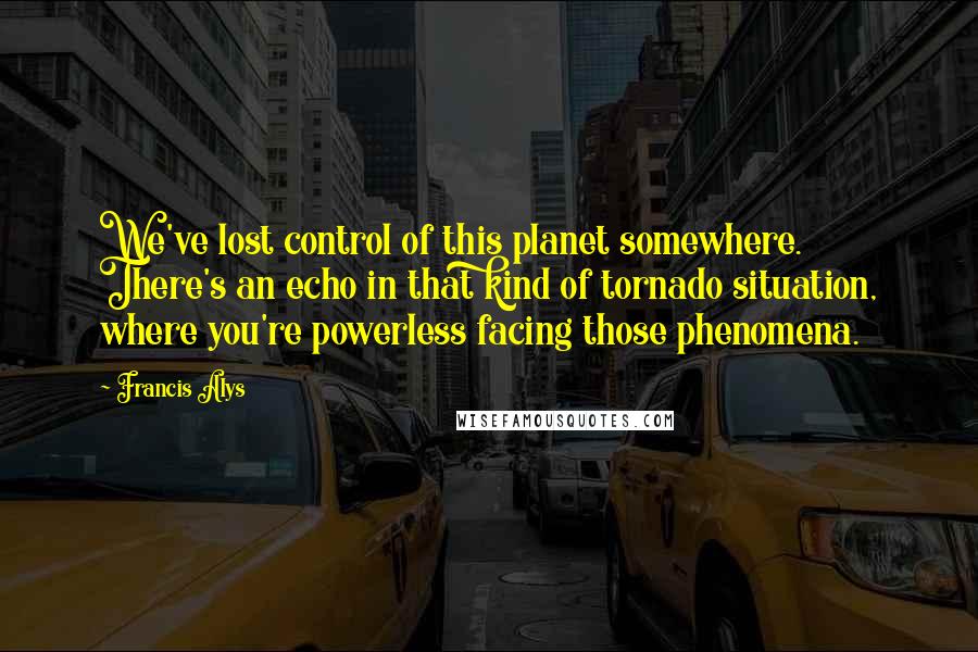 Francis Alys Quotes: We've lost control of this planet somewhere. There's an echo in that kind of tornado situation, where you're powerless facing those phenomena.