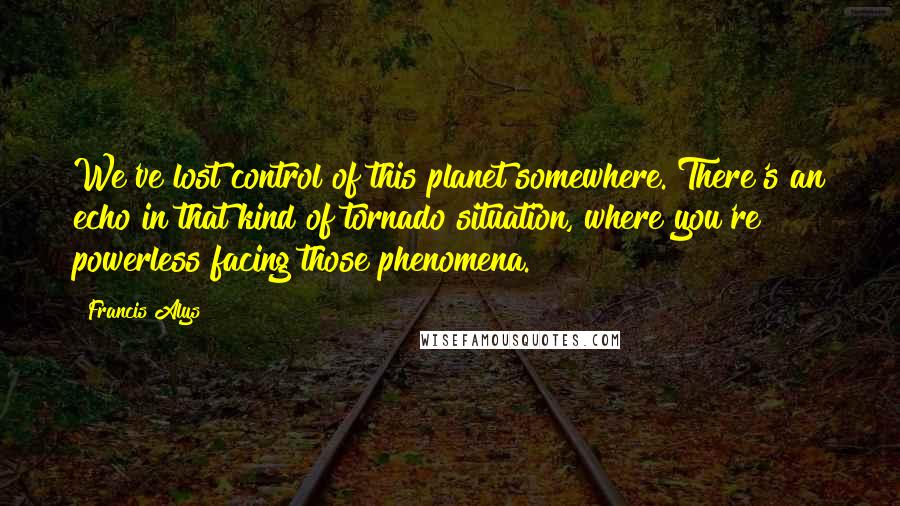 Francis Alys Quotes: We've lost control of this planet somewhere. There's an echo in that kind of tornado situation, where you're powerless facing those phenomena.