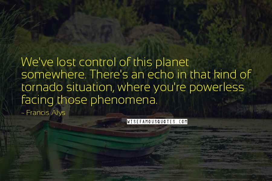 Francis Alys Quotes: We've lost control of this planet somewhere. There's an echo in that kind of tornado situation, where you're powerless facing those phenomena.