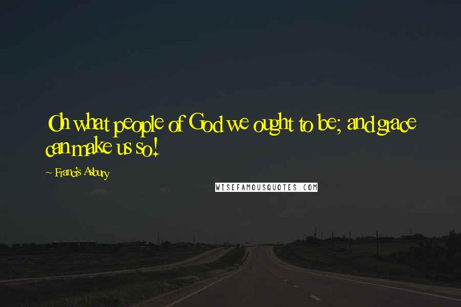 Francis Asbury Quotes: Oh what people of God we ought to be; and grace can make us so!