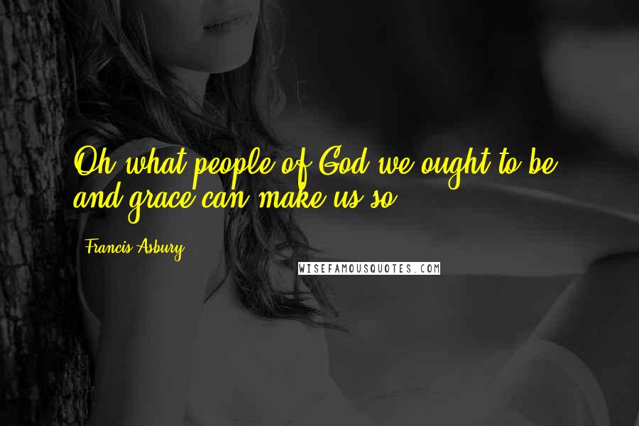 Francis Asbury Quotes: Oh what people of God we ought to be; and grace can make us so!