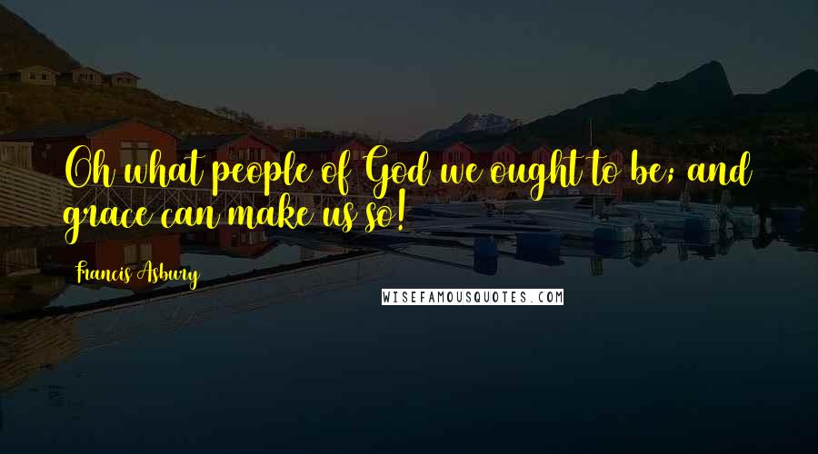 Francis Asbury Quotes: Oh what people of God we ought to be; and grace can make us so!