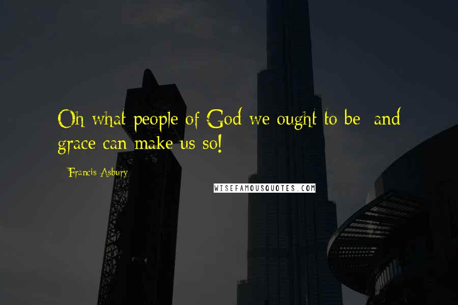 Francis Asbury Quotes: Oh what people of God we ought to be; and grace can make us so!