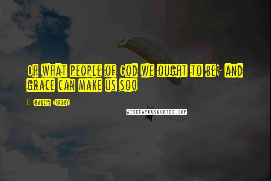 Francis Asbury Quotes: Oh what people of God we ought to be; and grace can make us so!