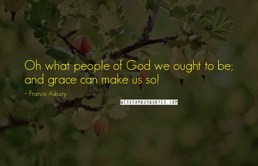 Francis Asbury Quotes: Oh what people of God we ought to be; and grace can make us so!