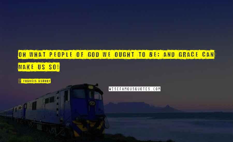 Francis Asbury Quotes: Oh what people of God we ought to be; and grace can make us so!
