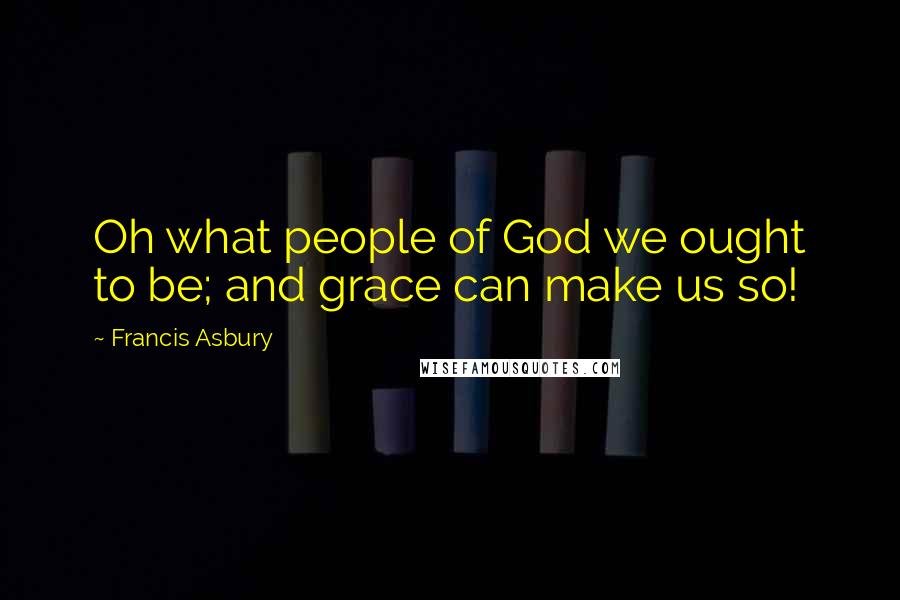 Francis Asbury Quotes: Oh what people of God we ought to be; and grace can make us so!